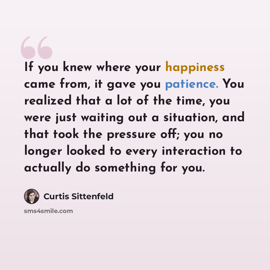 “If you knew where your happiness came from, it gave you patience. You realized that a lot of the time, you were just waiting out a situation, and that took the pressure off; you no longer looked to every interaction to actually do something for you.” quote by Curtis Sittenfeld