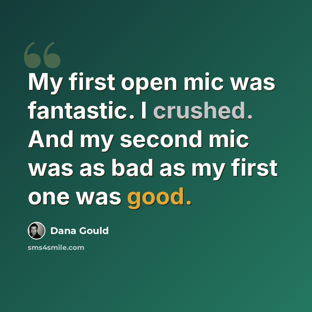 “My first open mic was fantastic. I crushed. And my second mic was as bad as my first one was good.” quote by Dana Gould