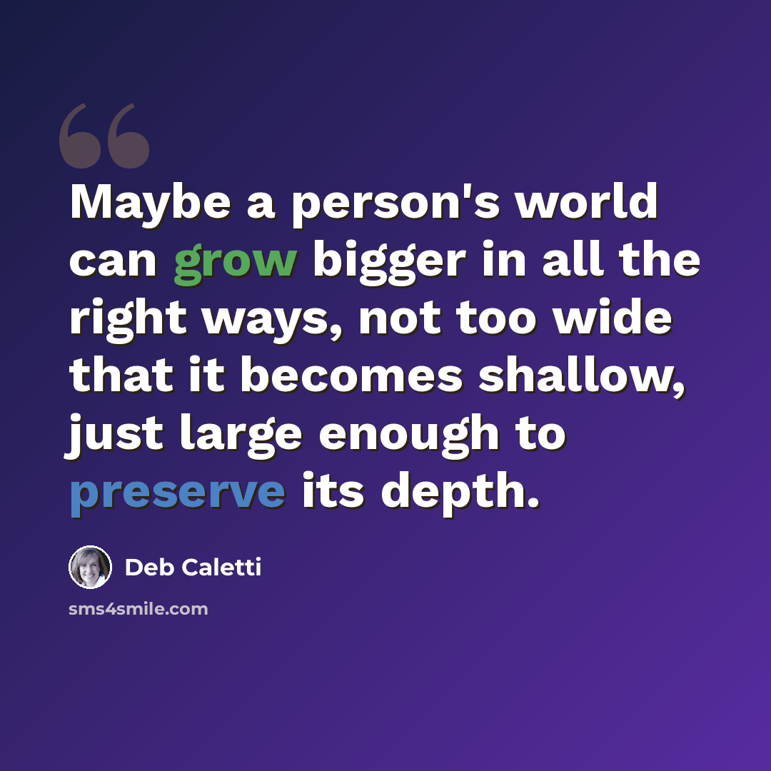 “Maybe a person's world can grow bigger in all the right ways, not too wide that it becomes shallow, just large enough to preserve its depth.” quote by Deb Caletti
