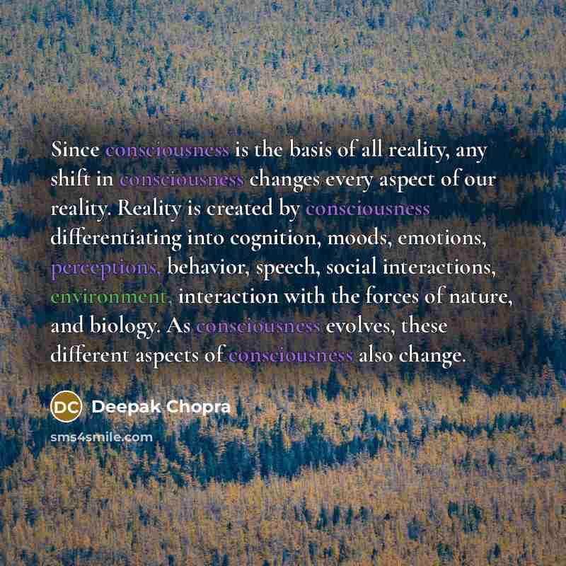 “Since consciousness is the basis of all reality, any shift in consciousness changes every aspect of our reality. Reality is created by consciousness differentiating into cognition, moods, emotions, perceptions, behavior, speech, social interactions, environment, interaction with the forces of…” quote by Deepak Chopra