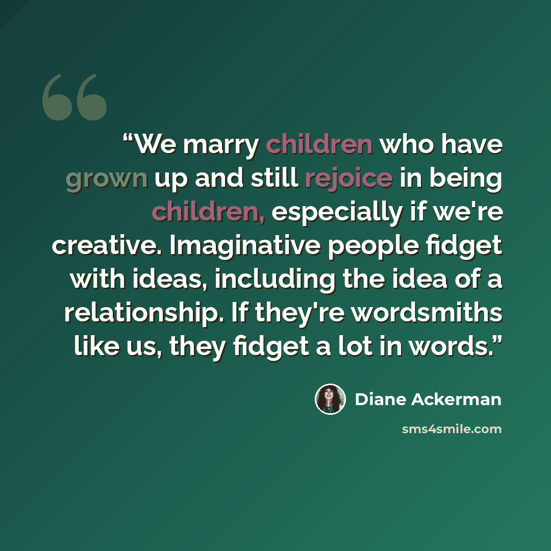 “We marry children who have grown up and still rejoice in being children, especially if we're creative. Imaginative people fidget with ideas, including the idea of a relationship. If they're wordsmiths like us, they fidget a lot in words.” quote by Diane Ackerman