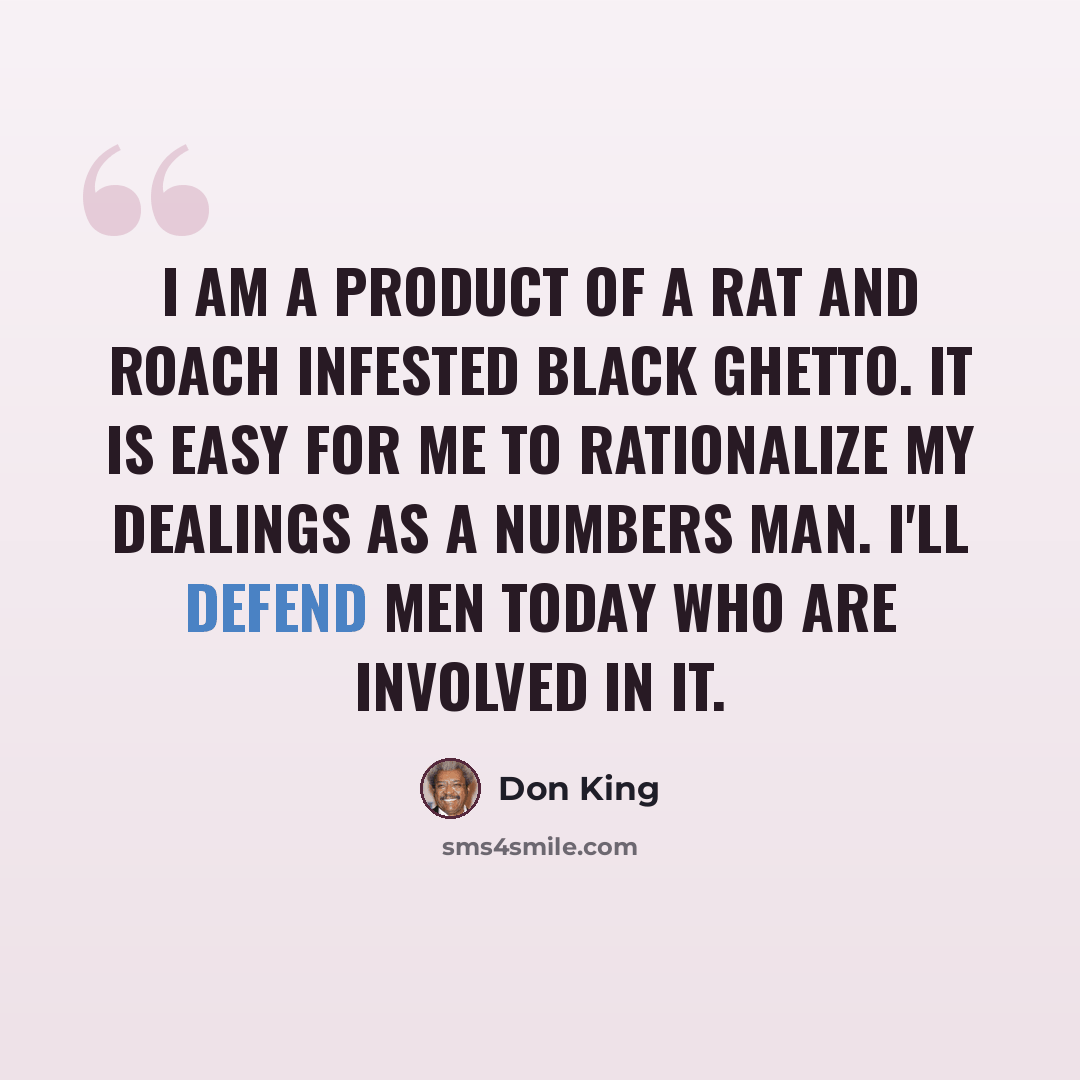 “I am a product of a rat and roach infested black ghetto. It is easy for me to rationalize my dealings as a numbers man. I'll defend men today who are involved in it.” quote by Don King