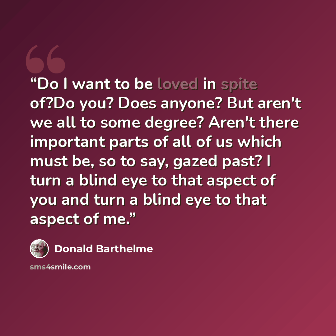 “Do I want to be loved in spite of?Do you? Does anyone? But aren't we all to some degree? Aren't there important parts of all of us which must be, so to say, gazed past? I turn a blind eye to that aspect of you and turn a blind eye to that aspect of me.” quote by Donald Barthelme