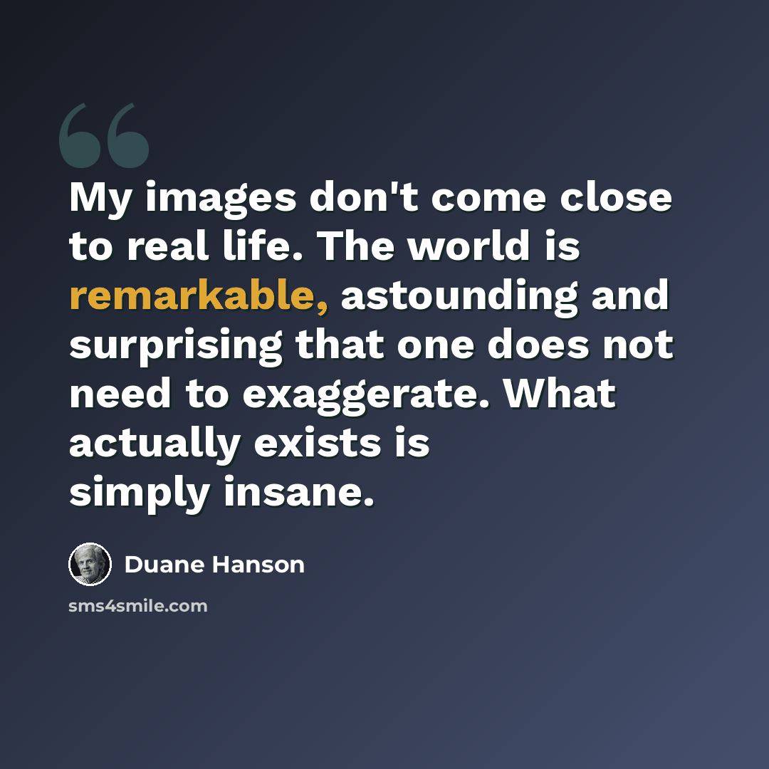 “My images don't come close to real life. The world is remarkable, astounding and surprising that one does not need to exaggerate. What actually exists is simply insane.” quote by Duane Hanson