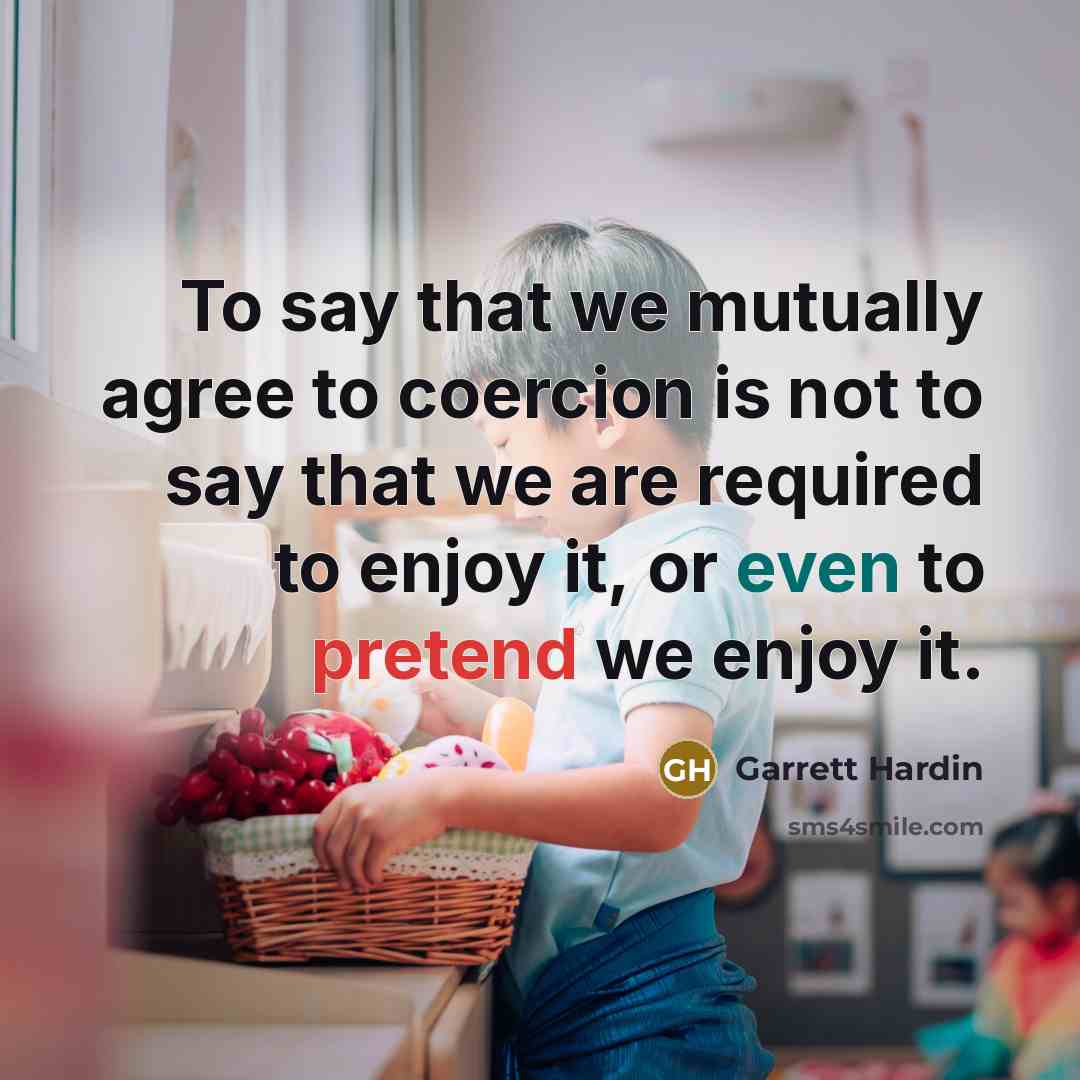 “To say that we mutually agree to coercion is not to say that we are required to enjoy it, or even to pretend we enjoy it.” quote by Garrett Hardin