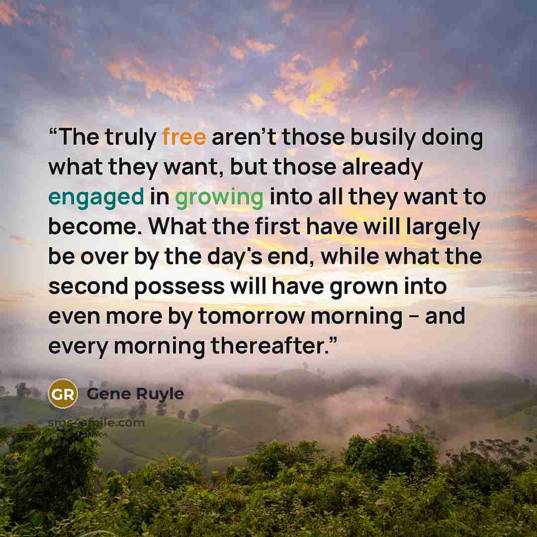 “The truly free aren't those busily doing what they want, but those already engaged in growing into all they want to become. What the first have will largely be over by the day's end, while what the second possess will have grown into even more by tomorrow morning -- and every morning thereafter.” quote by Gene Ruyle