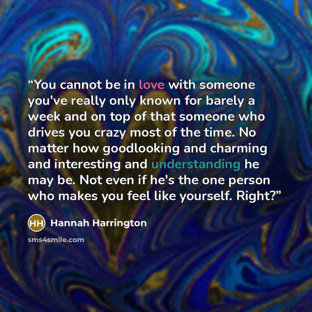 “You cannot be in love with someone you've really only known for barely a week and on top of that someone who drives you crazy most of the time. No matter how goodlooking and charming and interesting and understanding he may be. Not even if he's the one person who makes you feel like yourself. Right?” quote by Hannah Harrington
