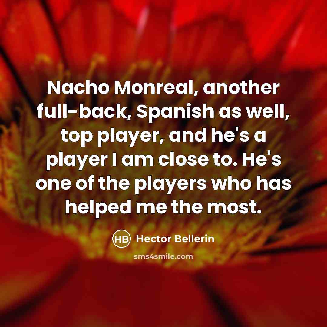 “Nacho Monreal, another full-back, Spanish as well, top player, and he's a player I am close to. He's one of the players who has helped me the most.” quote by Hector Bellerin