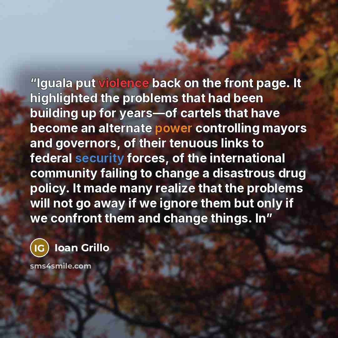 “Iguala put violence back on the front page. It highlighted the problems that had been building up for years—of cartels that have become an alternate power controlling mayors and governors, of their tenuous links to federal security forces, of the international community failing to change a…” quote by Ioan Grillo