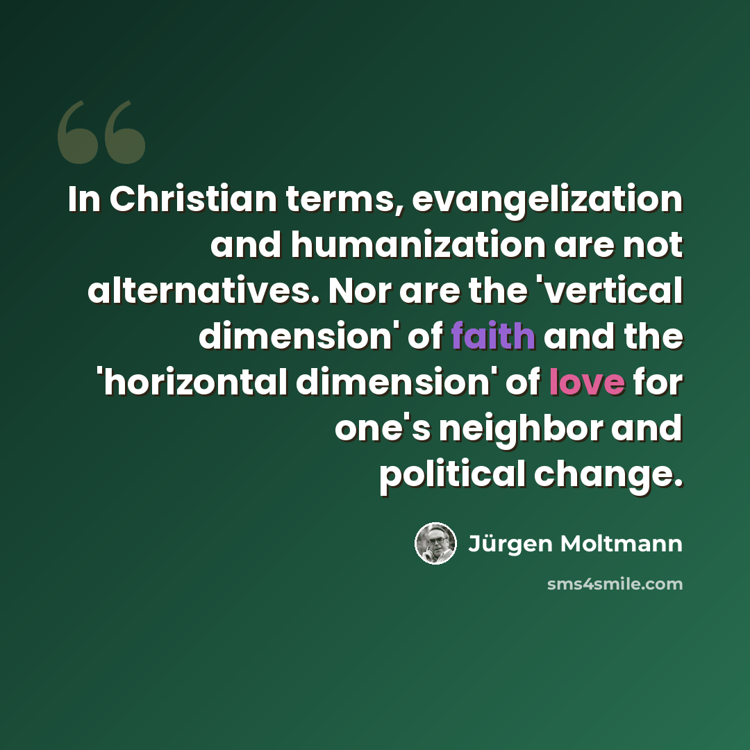 “In Christian terms, evangelization and humanization are not alternatives. Nor are the 'vertical dimension' of faith and the 'horizontal dimension' of love for one's neighbor and political change.” quote by Jurgen Moltmann