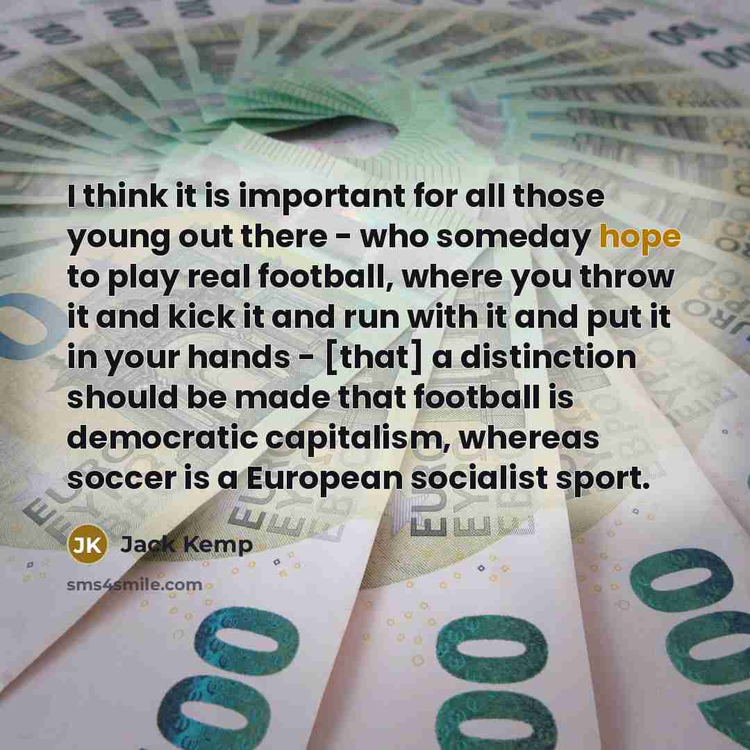 “I think it is important for all those young out there - who someday hope to play real football, where you throw it and kick it and run with it and put it in your hands - [that] a distinction should be made that football is democratic capitalism, whereas soccer is a European socialist sport.” quote by Jack Kemp