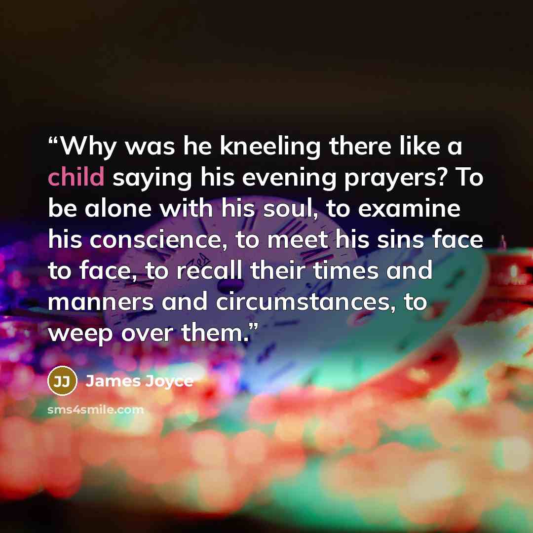 “Why was he kneeling there like a child saying his evening prayers? To be alone with his soul, to examine his conscience, to meet his sins face to face, to recall their times and manners and circumstances, to weep over them.” quote by James Joyce