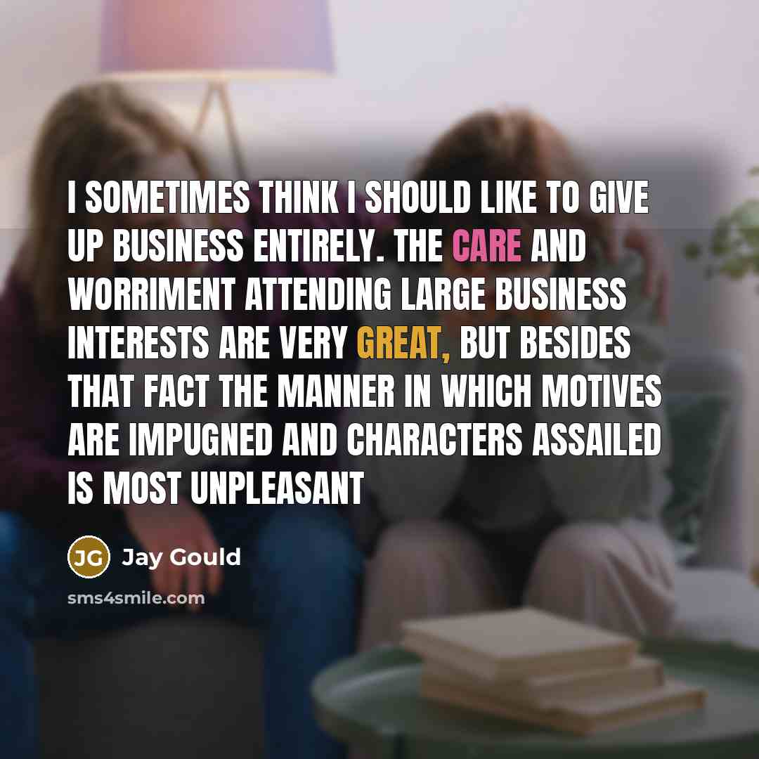 “I sometimes think I should like to give up business entirely. The care and worriment attending large business interests are very great, but besides that fact the manner in which motives are impugned and characters assailed is most unpleasant” quote by Jay Gould