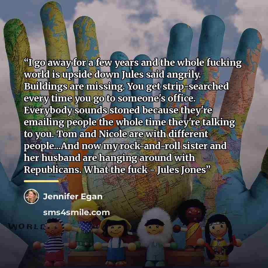“I go away for a few years and the whole fucking world is upside down Jules said angrily. Buildings are missing. You get strip-searched every time you go to someone's office. Everybody sounds stoned because they're emailing people the whole time they're talking to you. Tom and Nicole are with…” quote by Jennifer Egan