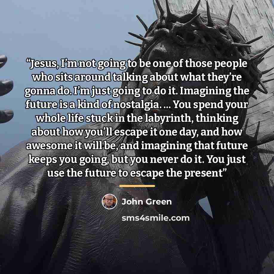 “Jesus, I’m not going to be one of those people who sits around talking about what they’re gonna do. I’m just going to do it. Imagining the future is a kind of nostalgia. ... You spend your whole life stuck in the labyrinth, thinking about how you’ll escape it one day, and how awesome it will be…” quote by John Green