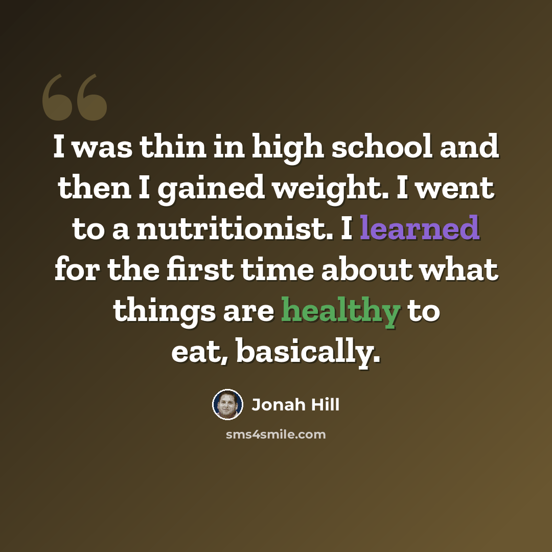 “I was thin in high school and then I gained weight. I went to a nutritionist. I learned for the first time about what things are healthy to eat, basically.” quote by Jonah Hill