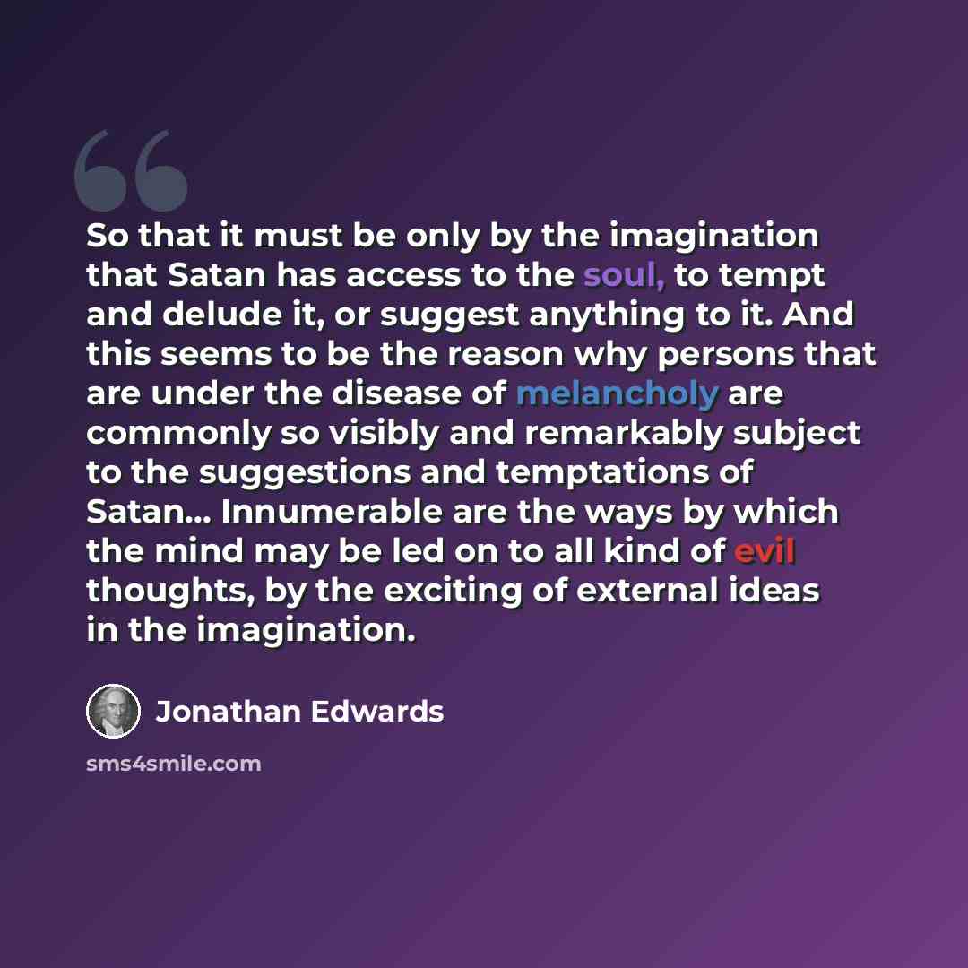 “So that it must be only by the imagination that Satan has access to the soul, to tempt and delude it, or suggest anything to it. And this seems to be the reason why persons that are under the disease of melancholy are commonly so visibly and remarkably subject to the suggestions and temptations of…” quote by Jonathan Edwards