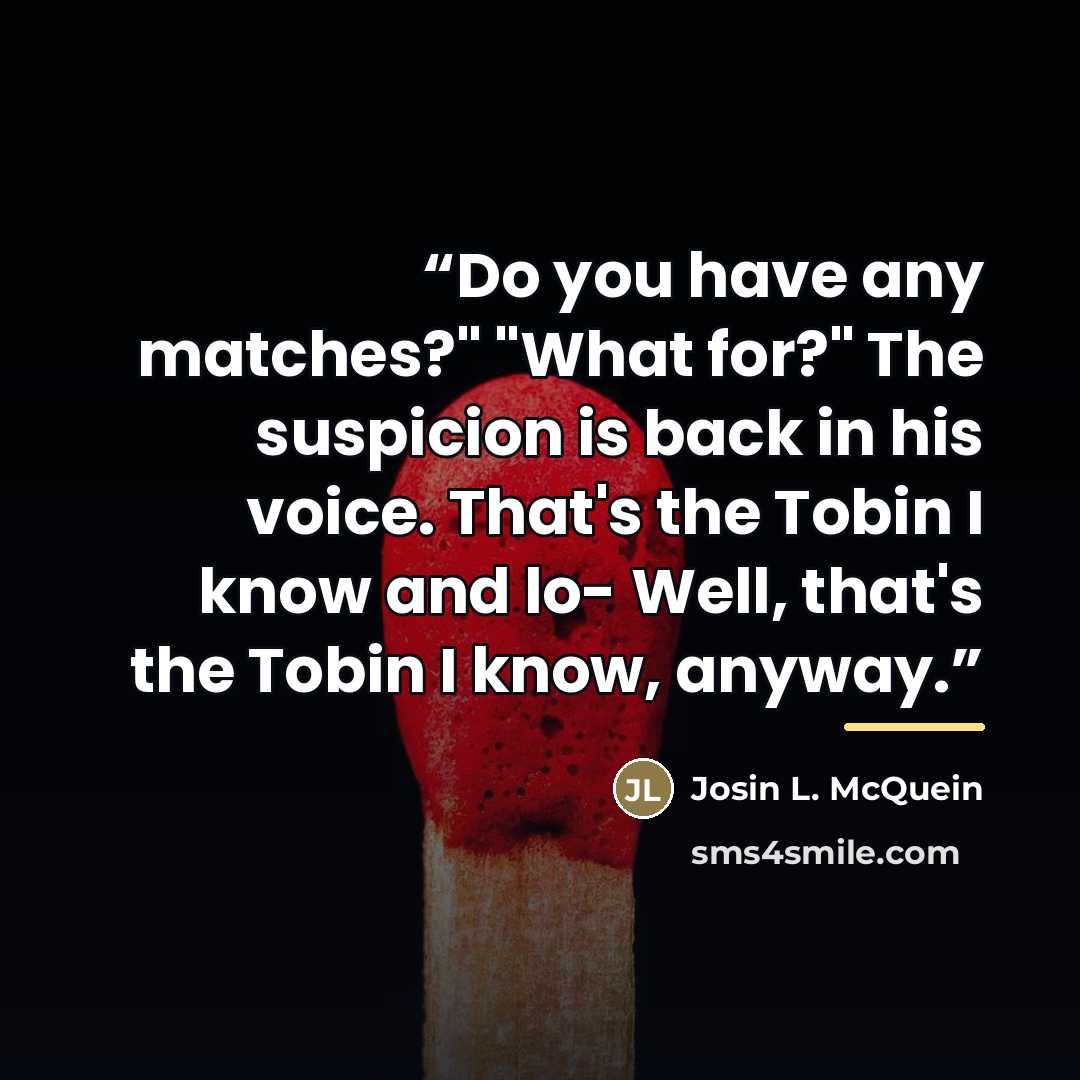 “Do you have any matches?" "What for?" The suspicion is back in his voice. That's the Tobin I know and lo- Well, that's the Tobin I know, anyway.” quote by Josin L. McQuein