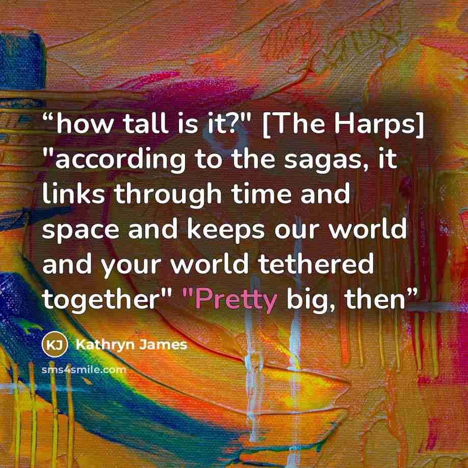 “how tall is it?" [The Harps] "according to the sagas, it links through time and space and keeps our world and your world tethered together" "Pretty big, then” quote by Kathryn James