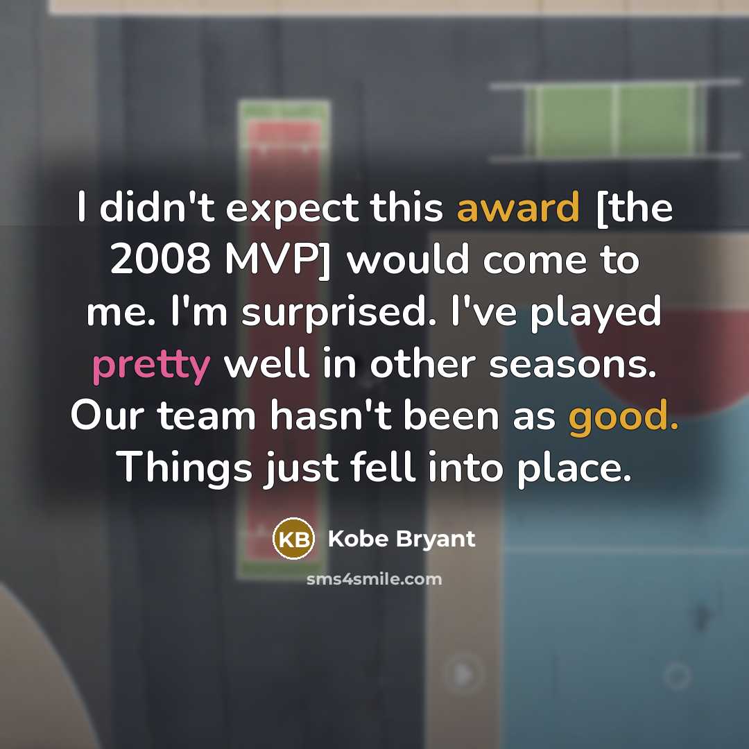 “I didn't expect this award [the 2008 MVP] would come to me. I'm surprised. I've played pretty well in other seasons. Our team hasn't been as good. Things just fell into place.” quote by Kobe Bryant