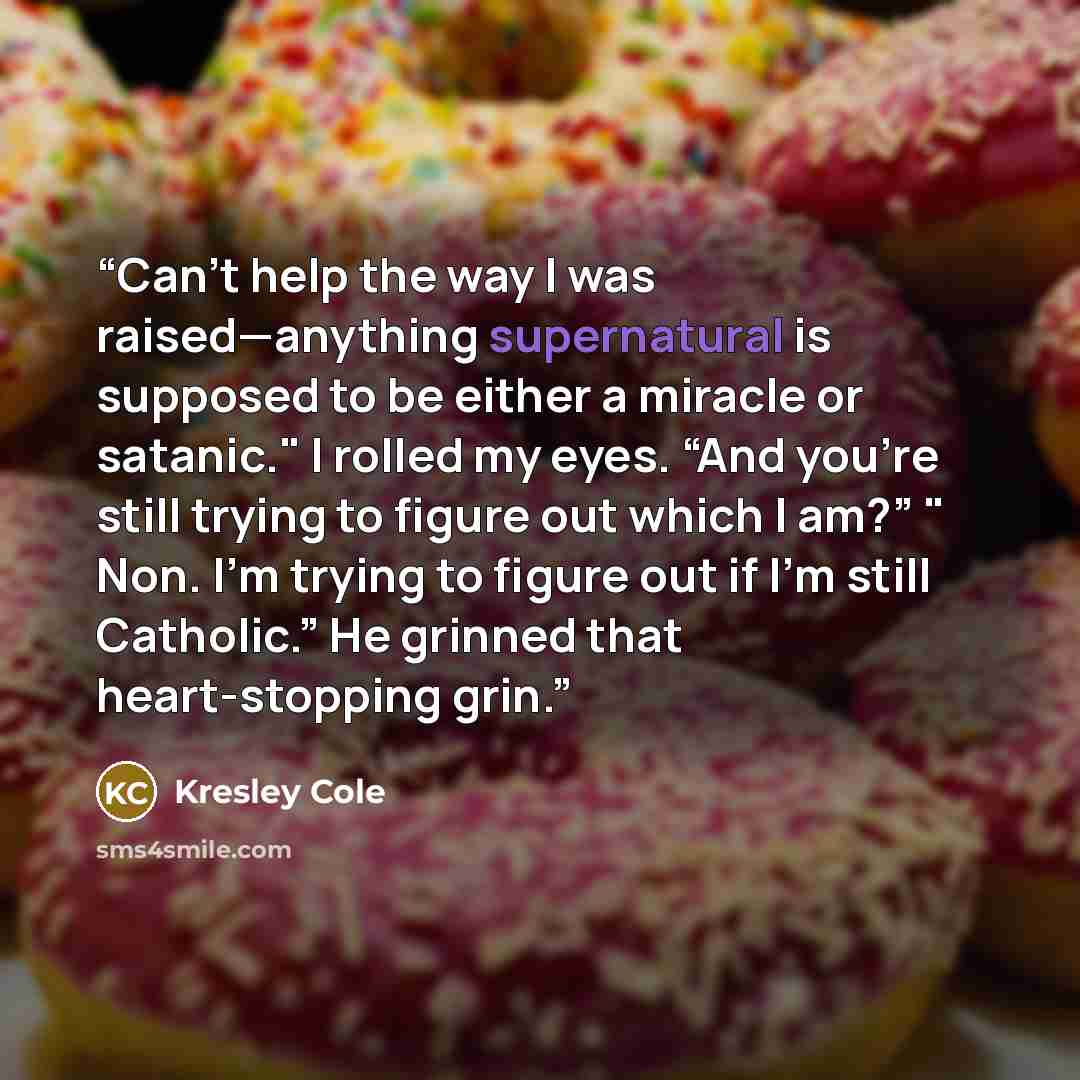 “Can’t help the way I was raised—anything supernatural is supposed to be either a miracle or satanic." I rolled my eyes. “And you’re still trying to figure out which I am?” " Non. I’m trying to figure out if I’m still Catholic.” He grinned that heart-stopping grin.” quote by Kresley Cole