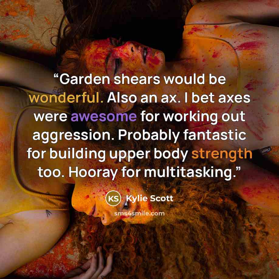 “Garden shears would be wonderful. Also an ax. I bet axes were awesome for working out aggression. Probably fantastic for building upper body strength too. Hooray for multitasking.” quote by Kylie Scott