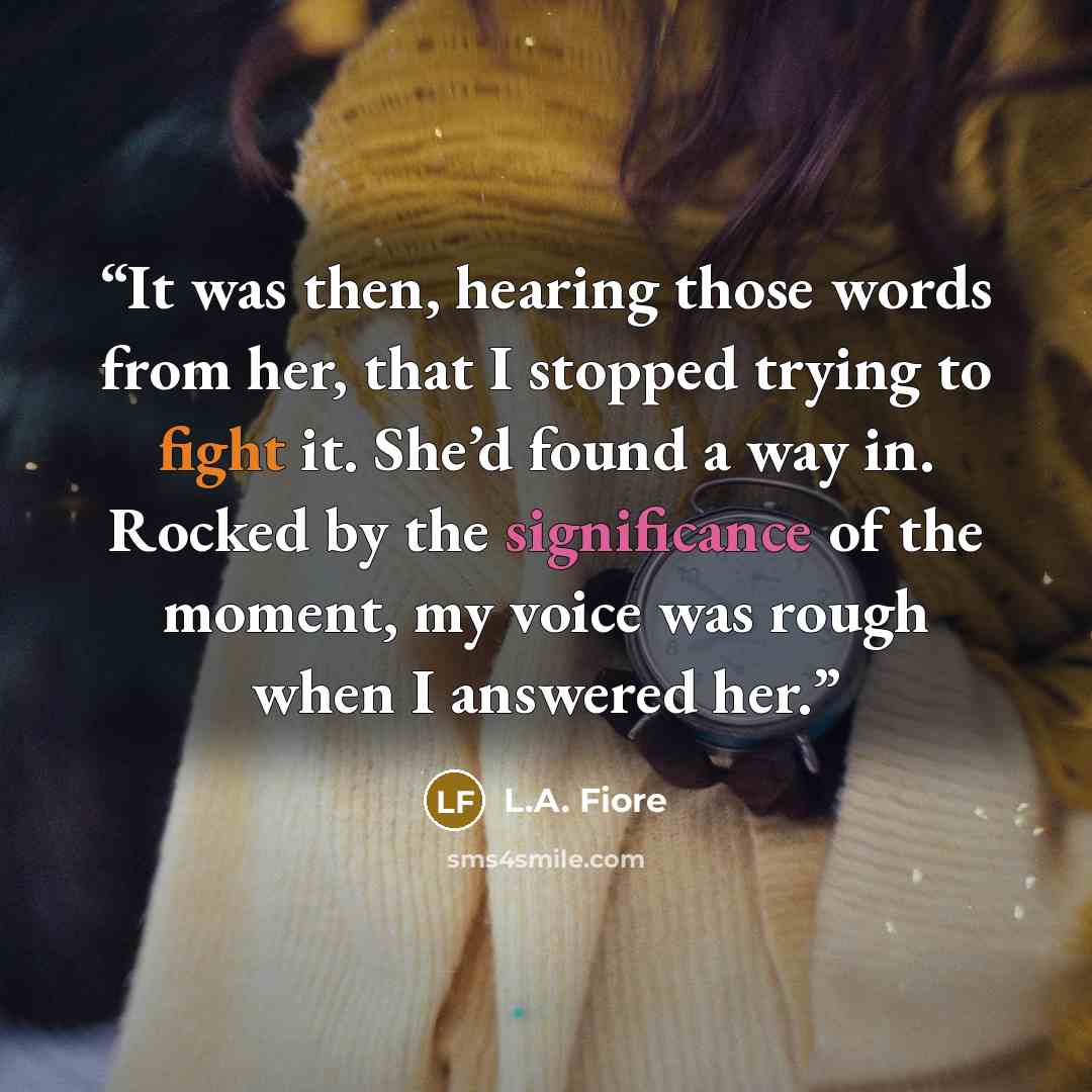 “It was then, hearing those words from her, that I stopped trying to fight it. She’d found a way in. Rocked by the significance of the moment, my voice was rough when I answered her.” quote by L.A. Fiore