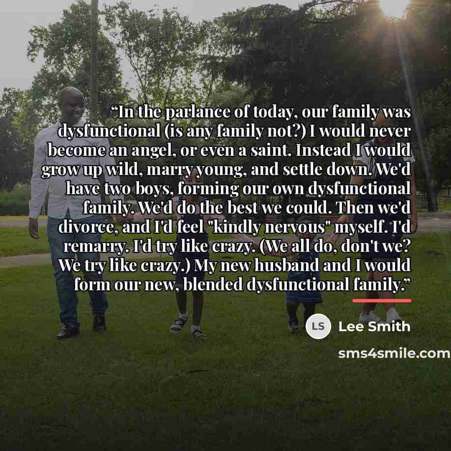 “In the parlance of today, our family was dysfunctional (is any family not?) I would never become an angel, or even a saint. Instead I would grow up wild, marry young, and settle down. We'd have two boys, forming our own dysfunctional family. We'd do the best we could. Then we'd divorce, and I'd…” quote by Lee Smith