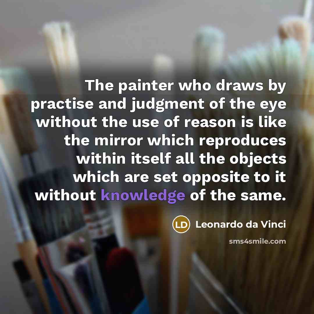 “The painter who draws by practise and judgment of the eye without the use of reason is like the mirror which reproduces within itself all the objects which are set opposite to it without knowledge of the same.” quote by Leonardo da Vinci