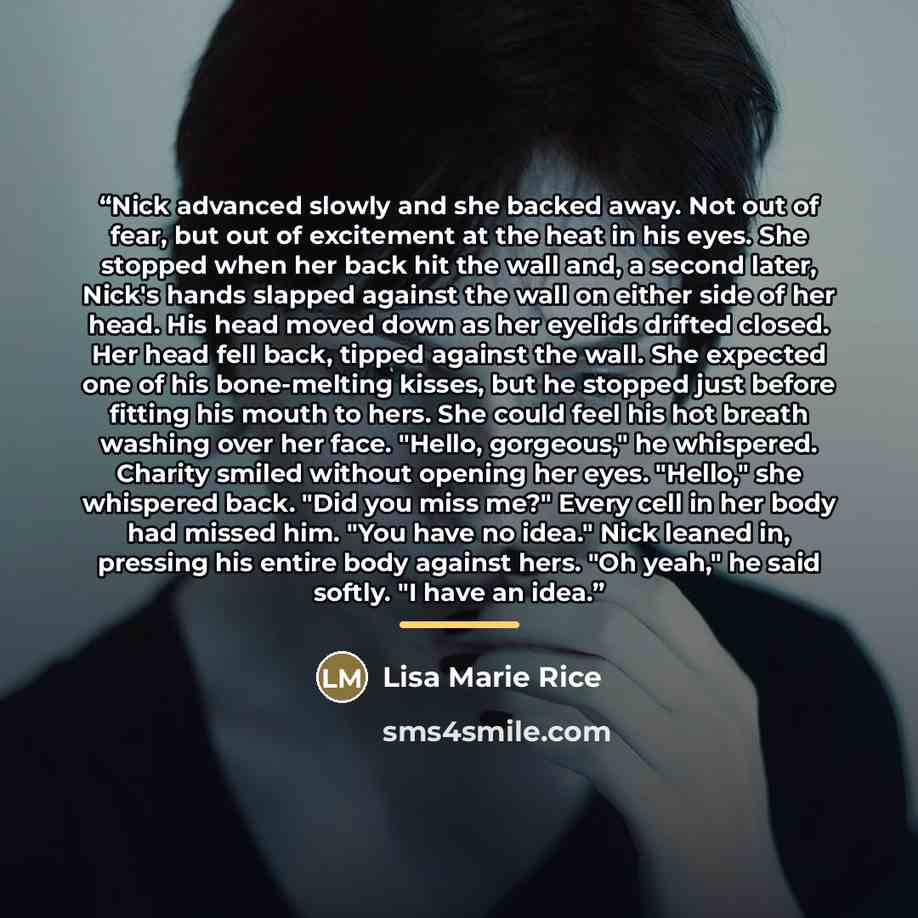 “Nick advanced slowly and she backed away. Not out of fear, but out of excitement at the heat in his eyes. She stopped when her back hit the wall and, a second later, Nick's hands slapped against the wall on either side of her head. His head moved down as her eyelids drifted closed. Her head fell…” quote by Lisa Marie Rice