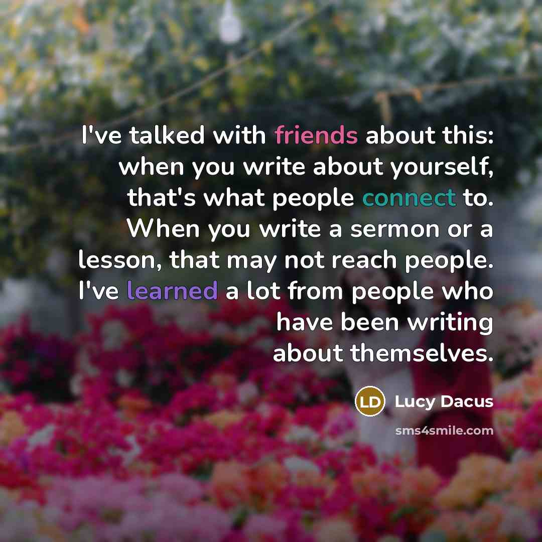 “I've talked with friends about this: when you write about yourself, that's what people connect to. When you write a sermon or a lesson, that may not reach people. I've learned a lot from people who have been writing about themselves.” quote by Lucy Dacus