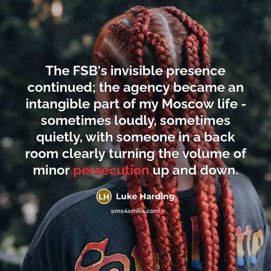 “The FSB's invisible presence continued; the agency became an intangible part of my Moscow life - sometimes loudly, sometimes quietly, with someone in a back room clearly turning the volume of minor persecution up and down.” quote by Luke Harding