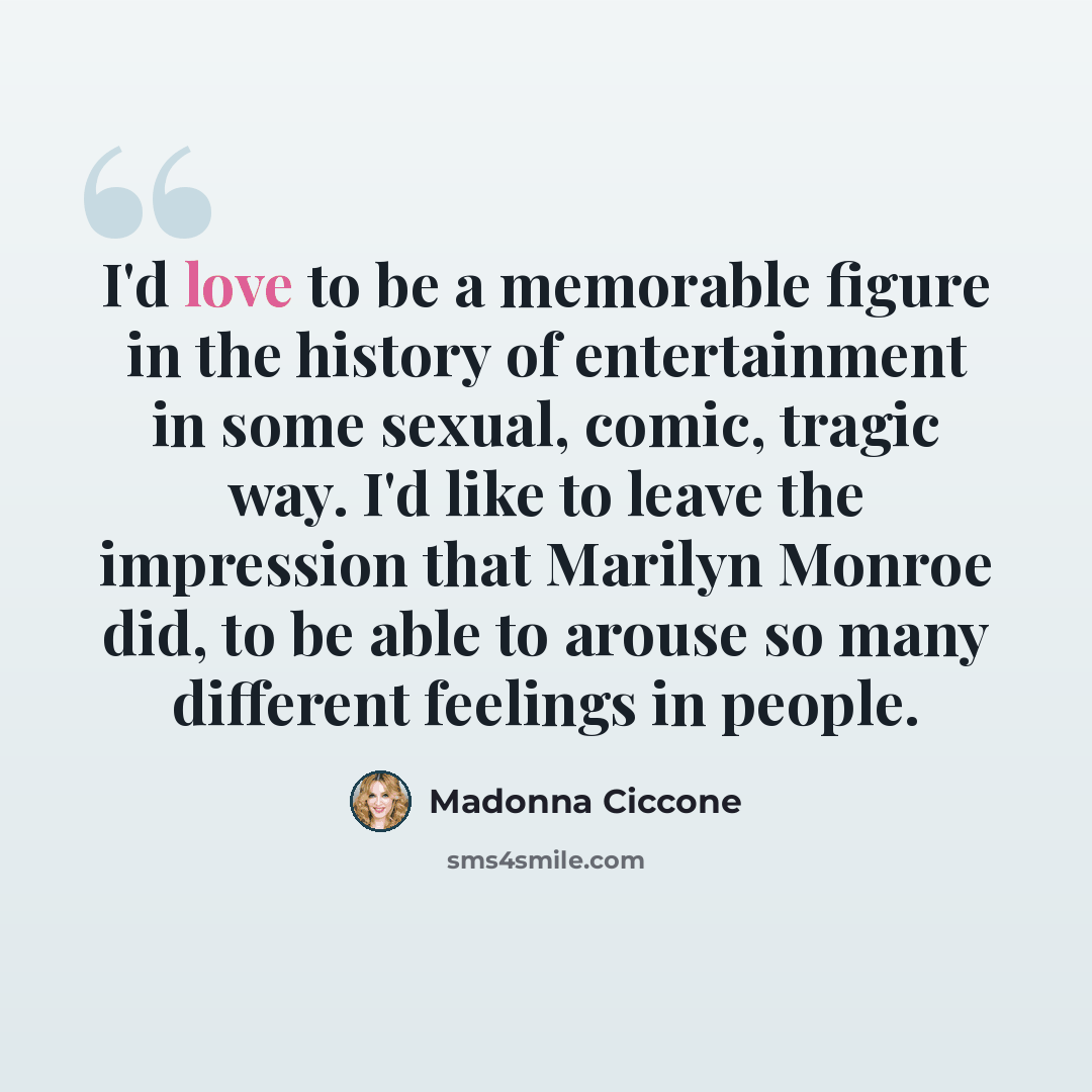 “I'd love to be a memorable figure in the history of entertainment in some sexual, comic, tragic way. I'd like to leave the impression that Marilyn Monroe did, to be able to arouse so many different feelings in people.” quote by Madonna Ciccone