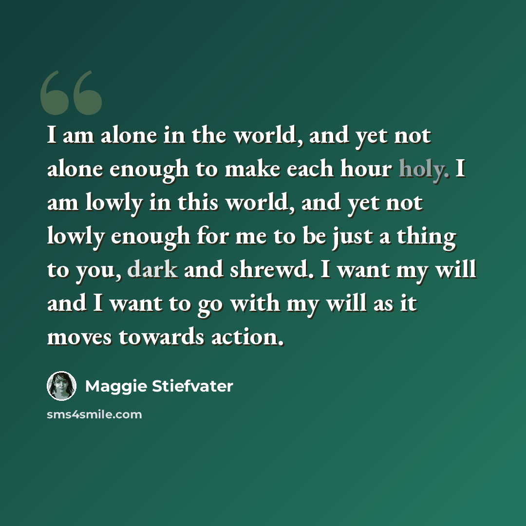 “I am alone in the world, and yet not alone enough to make each hour holy. I am lowly in this world, and yet not lowly enough for me to be just a thing to you, dark and shrewd. I want my will and I want to go with my will as it moves towards action.” quote by Maggie Stiefvater