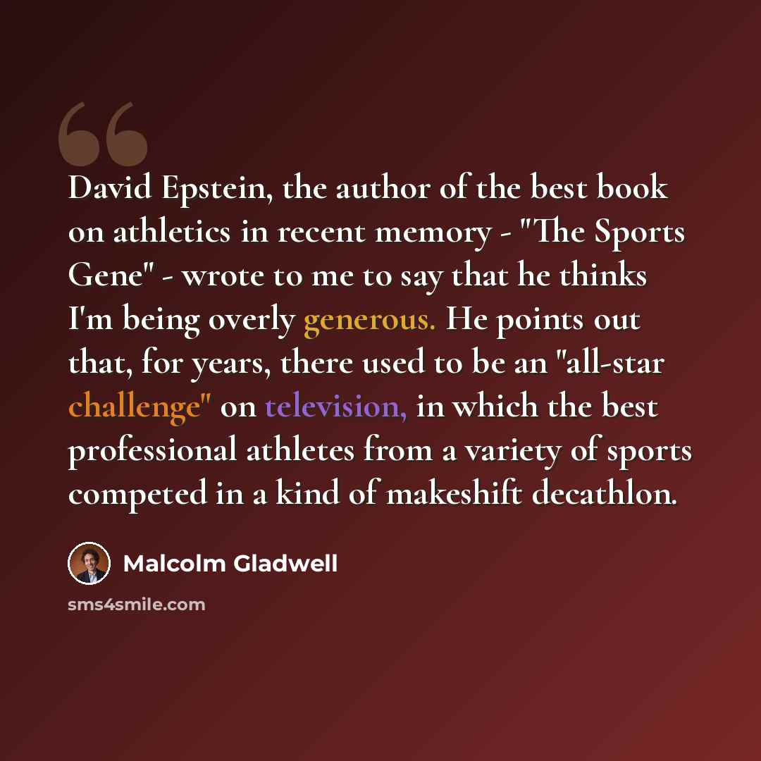 “David Epstein, the author of the best book on athletics in recent memory - "The Sports Gene" - wrote to me to say that he thinks I'm being overly generous. He points out that, for years, there used to be an "all-star challenge" on television, in which the best professional athletes from a variety…” quote by Malcolm Gladwell