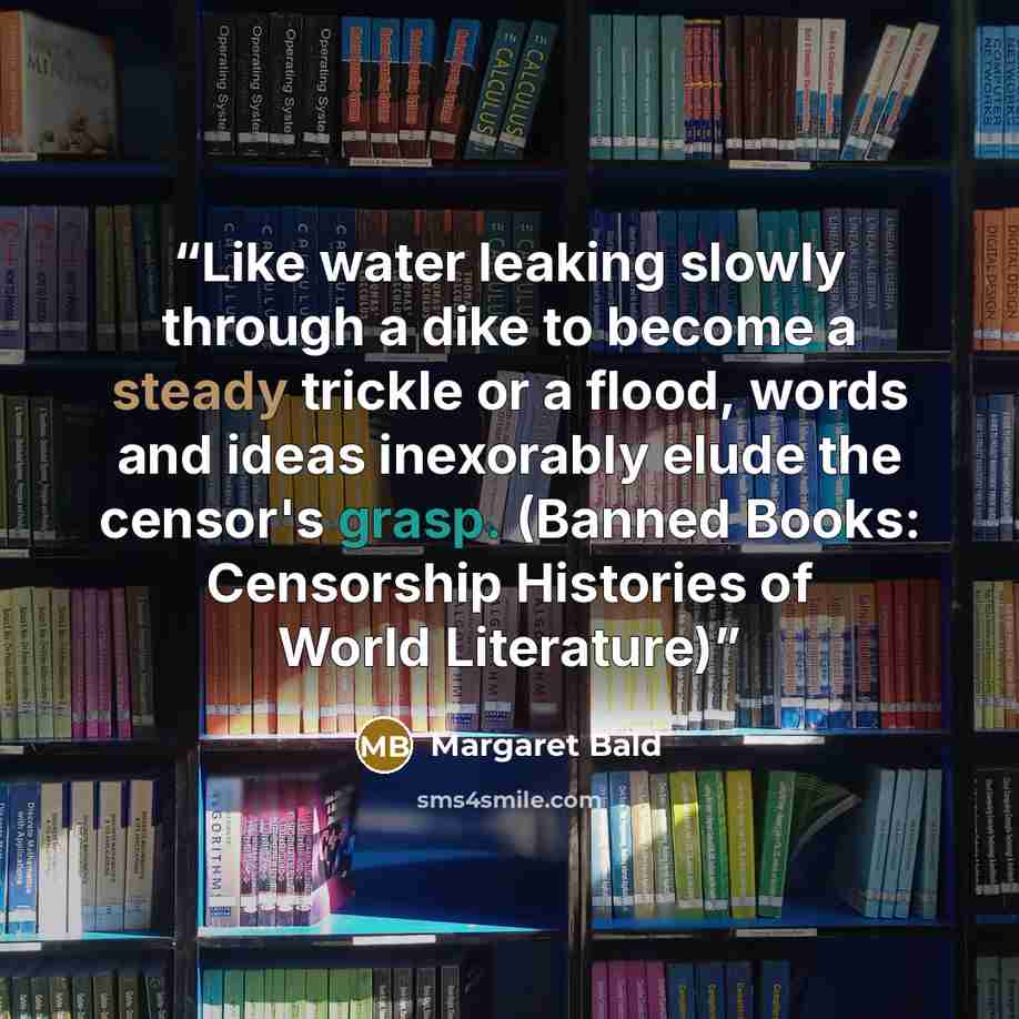 “Like water leaking slowly through a dike to become a steady trickle or a flood, words and ideas inexorably elude the censor's grasp. (Banned Books: Censorship Histories of World Literature)” quote by Margaret Bald