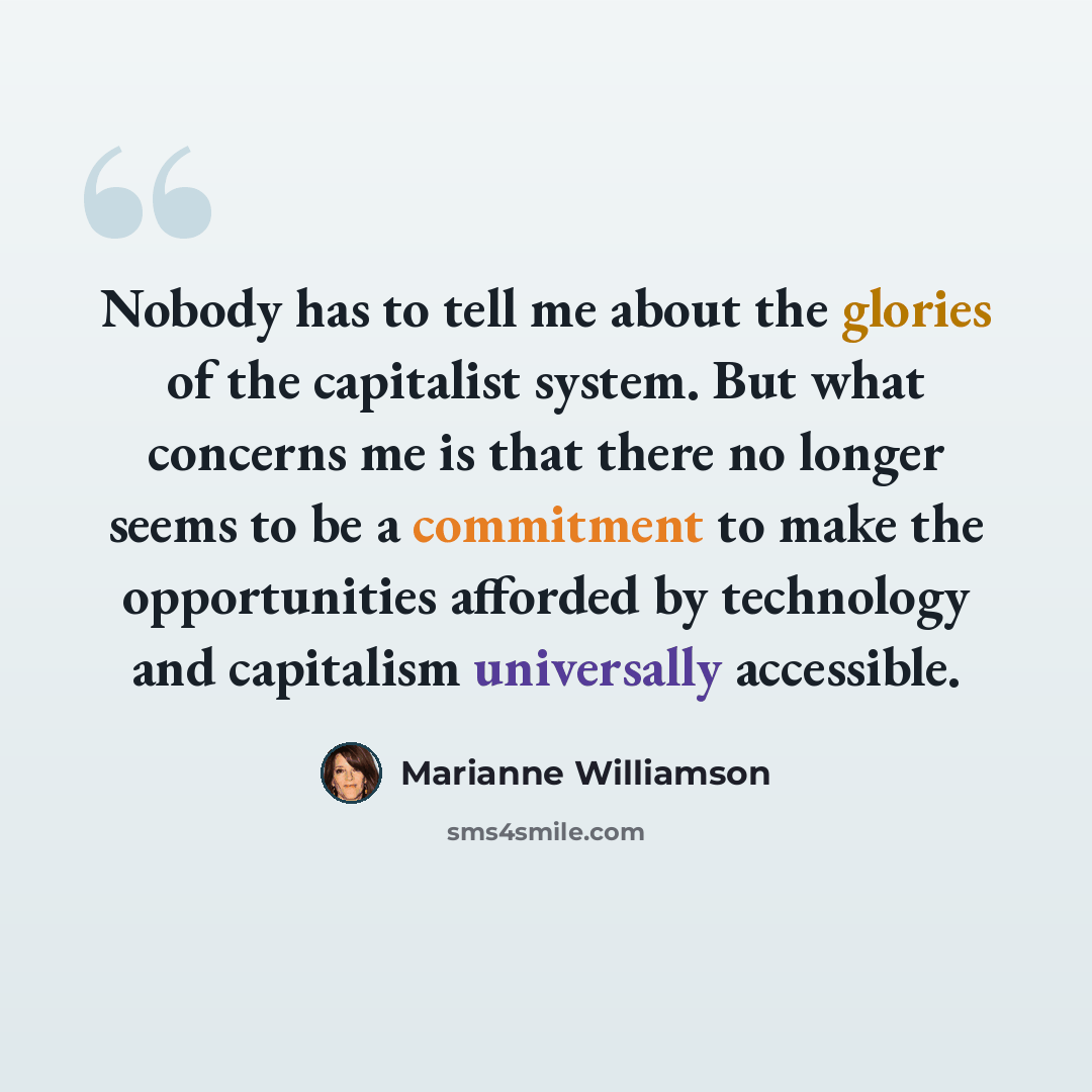 “Nobody has to tell me about the glories of the capitalist system. But what concerns me is that there no longer seems to be a commitment to make the opportunities afforded by technology and capitalism universally accessible.” quote by Marianne Williamson