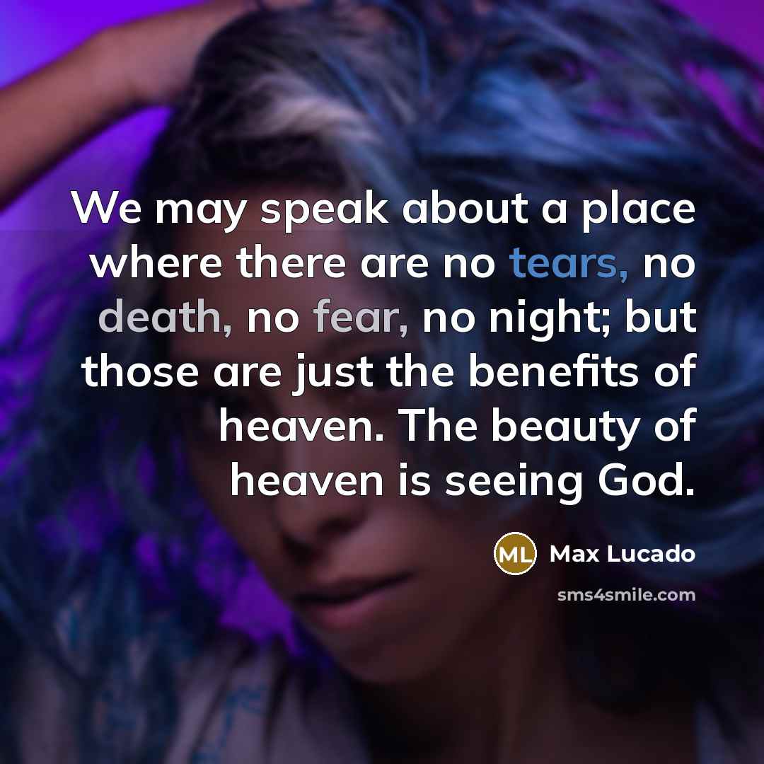 “We may speak about a place where there are no tears, no death, no fear, no night; but those are just the benefits of heaven. The beauty of heaven is seeing God.” quote by Max Lucado