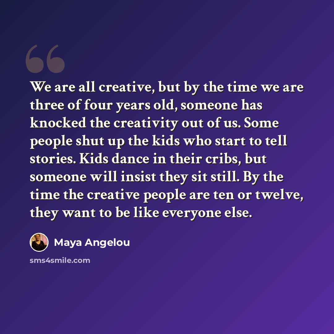 “We are all creative, but by the time we are three of four years old, someone has knocked the creativity out of us. Some people shut up the kids who start to tell stories. Kids dance in their cribs, but someone will insist they sit still. By the time the creative people are ten or twelve, they want…” quote by Maya Angelou