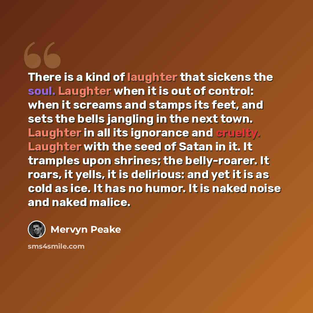 “There is a kind of laughter that sickens the soul. Laughter when it is out of control: when it screams and stamps its feet, and sets the bells jangling in the next town. Laughter in all its ignorance and cruelty. Laughter with the seed of Satan in it. It tramples upon shrines; the belly-roarer. It…” quote by Mervyn Peake