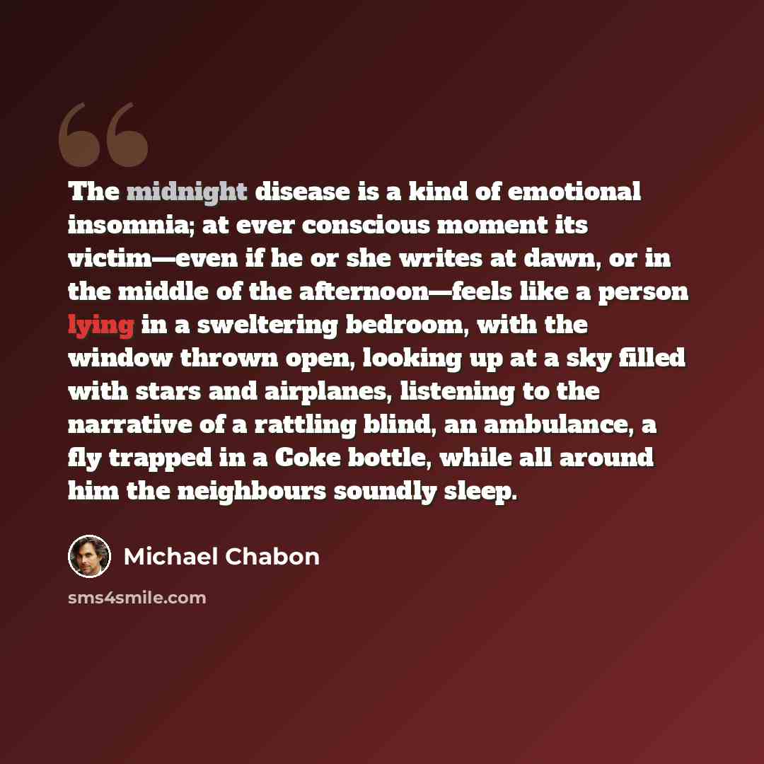 “The midnight disease is a kind of emotional insomnia; at ever conscious moment its victim—even if he or she writes at dawn, or in the middle of the afternoon—feels like a person lying in a sweltering bedroom, with the window thrown open, looking up at a sky filled with stars and airplanes…” quote by Michael Chabon