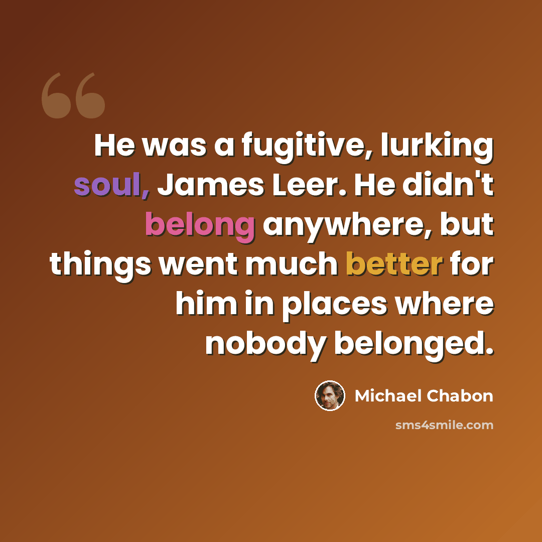 “He was a fugitive, lurking soul, James Leer. He didn't belong anywhere, but things went much better for him in places where nobody belonged.” quote by Michael Chabon