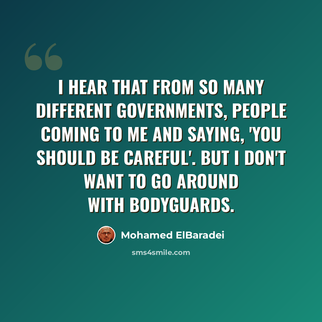 “I hear that from so many different governments, people coming to me and saying, 'You should be careful'. But I don't want to go around with bodyguards.” quote by Mohamed ElBaradei