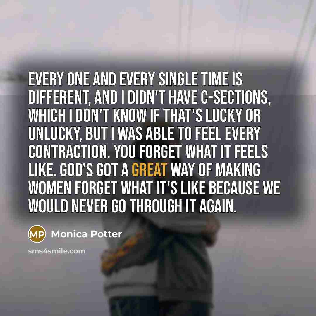 “Every one and every single time is different, and I didn't have C-sections, which I don't know if that's lucky or unlucky, but I was able to feel every contraction. You forget what it feels like. God's got a great way of making women forget what it's like because we would never go through it again.” quote by Monica Potter