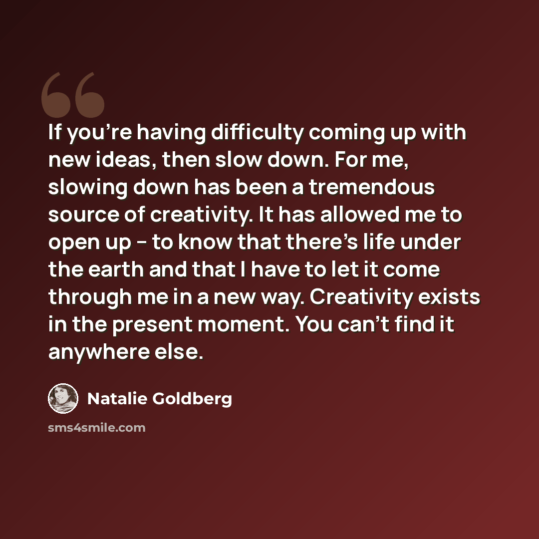 “If you're having difficulty coming up with new ideas, then slow down. For me, slowing down has been a tremendous source of creativity. It has allowed me to open up -- to know that there's life under the earth and that I have to let it come through me in a new way. Creativity exists in the present…” quote by Natalie Goldberg