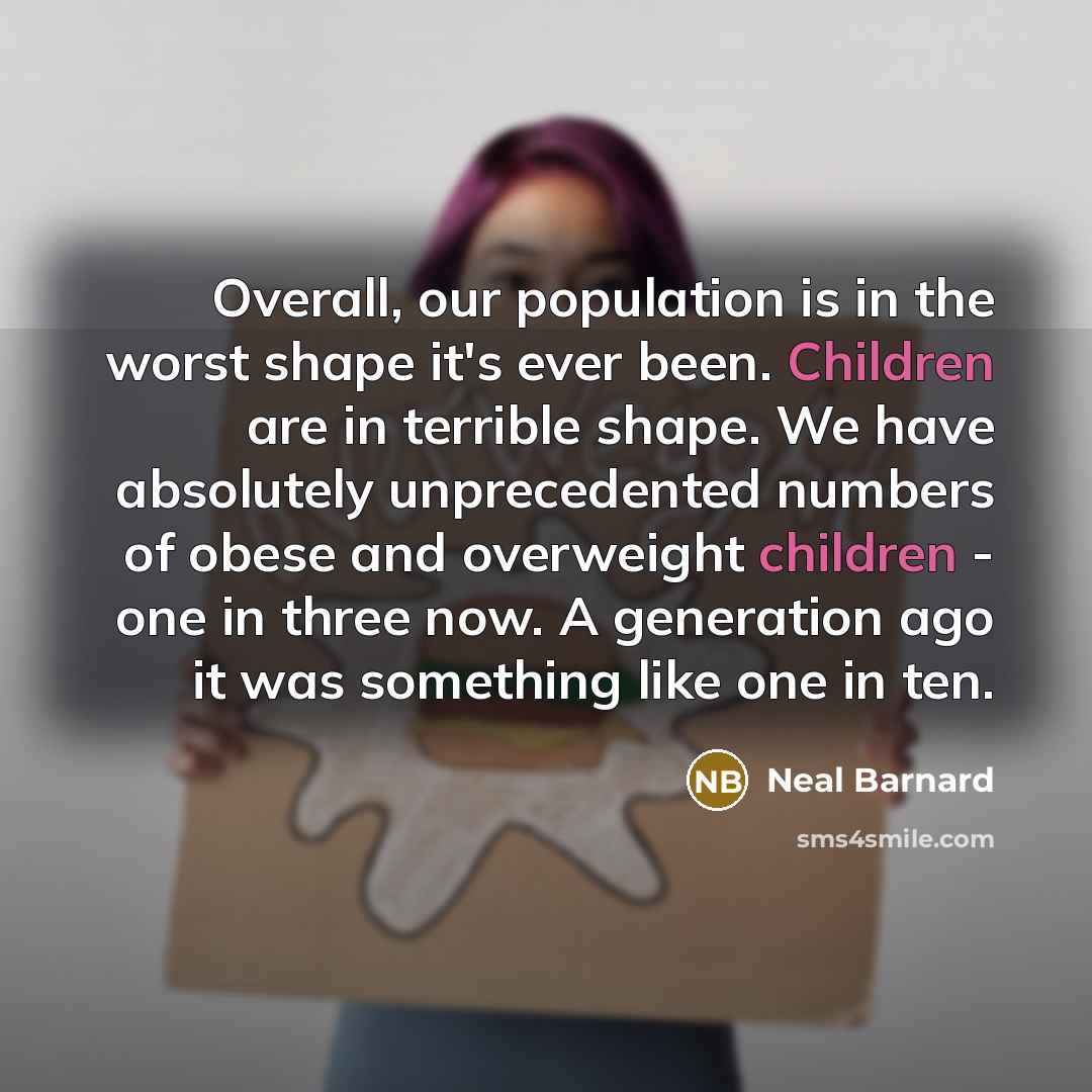 “Overall, our population is in the worst shape it's ever been. Children are in terrible shape. We have absolutely unprecedented numbers of obese and overweight children - one in three now. A generation ago it was something like one in ten.” quote by Neal Barnard