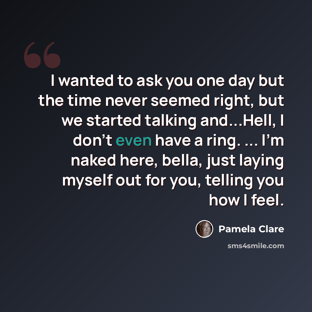 “I wanted to ask you one day but the time never seemed right, but we started talking and...Hell, I don't even have a ring. ... I'm naked here, bella, just laying myself out for you, telling you how I feel.” quote by Pamela Clare