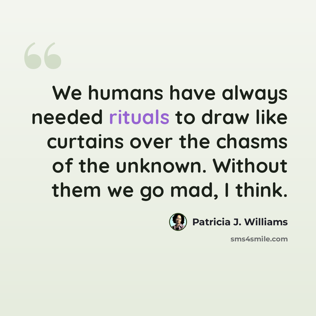 “We humans have always needed rituals to draw like curtains over the chasms of the unknown. Without them we go mad, I think.” quote by Patricia J. Williams