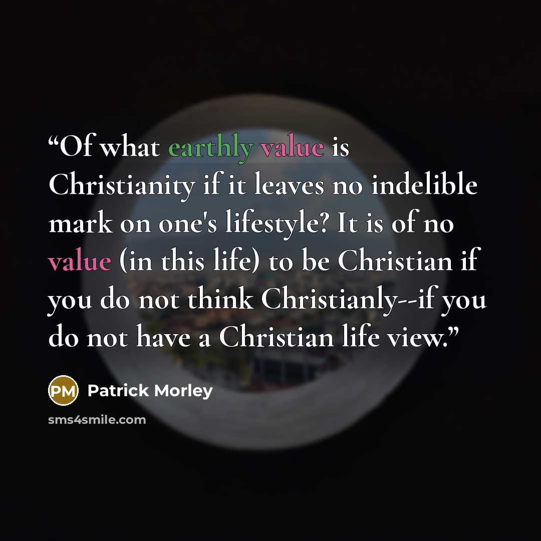 “Of what earthly value is Christianity if it leaves no indelible mark on one's lifestyle? It is of no value (in this life) to be Christian if you do not think Christianly--if you do not have a Christian life view.” quote by Patrick Morley
