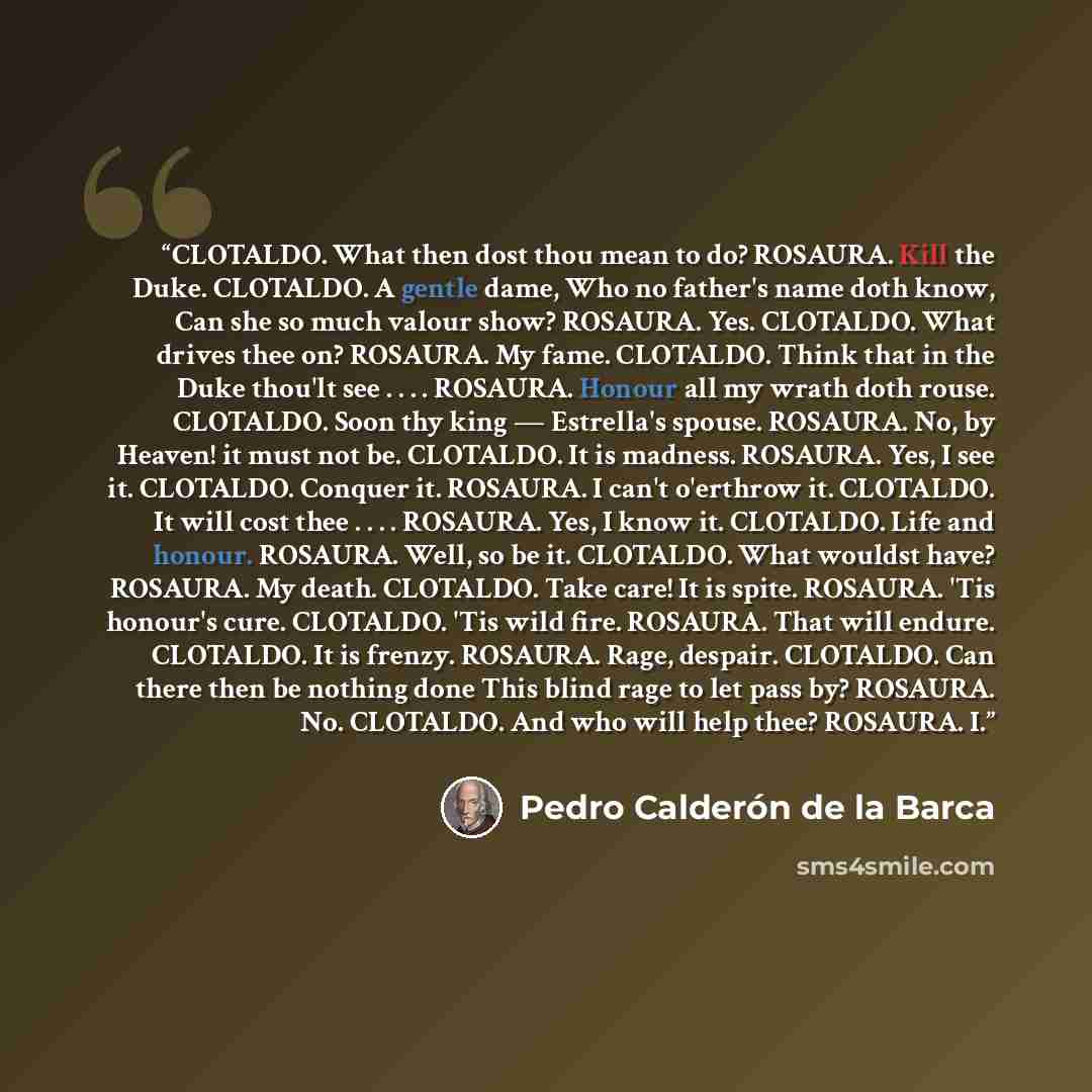 “CLOTALDO. What then dost thou mean to do? ROSAURA. Kill the Duke. CLOTALDO. A gentle dame, Who no father's name doth know, Can she so much valour show? ROSAURA. Yes. CLOTALDO. What drives thee on? ROSAURA. My fame. CLOTALDO. Think that in the Duke thou'lt see . . . . ROSAURA. Honour all my wrath…” quote by Pedro Calderón de la Barca